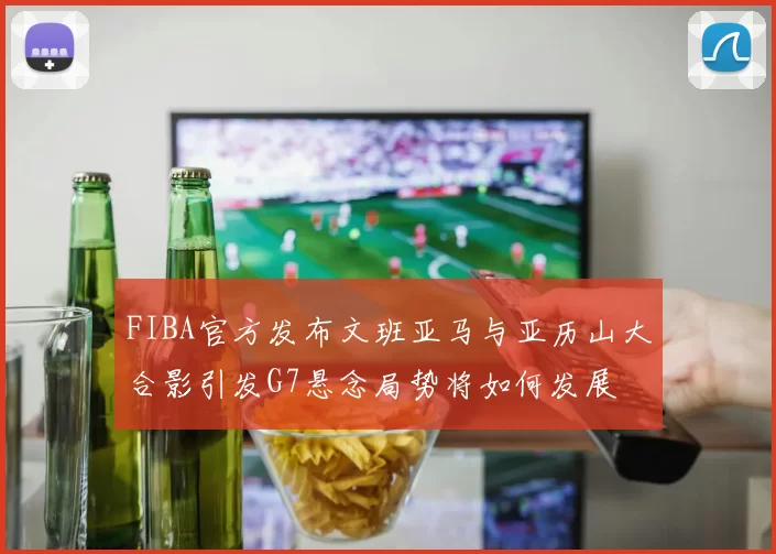 FIBA官方发布文班亚马与亚历山大合影引发G7悬念局势将如何发展