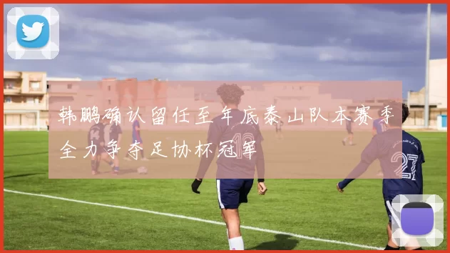 韩鹏确认留任至年底泰山队本赛季全力争夺足协杯冠军