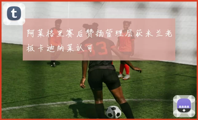 阿莱格里赛后赞扬管理层获米兰老板卡迪纳莱认可