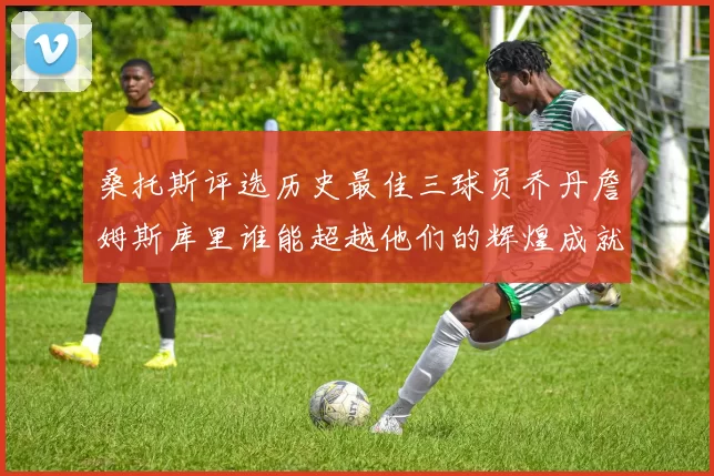 桑托斯评选历史最佳三球员乔丹詹姆斯库里谁能超越他们的辉煌成就