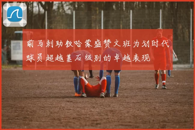 前马刺助教哈蒙盛赞文班为划时代球员超越基石级别的卓越表现