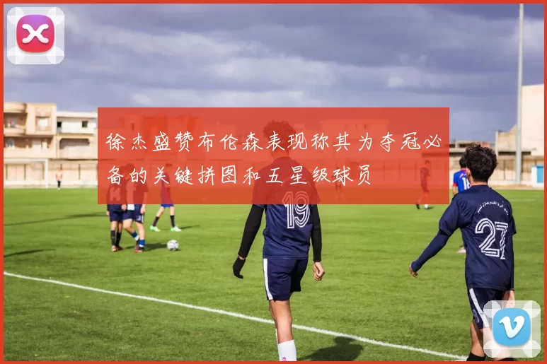 徐杰盛赞布伦森表现称其为夺冠必备的关键拼图和五星级球员