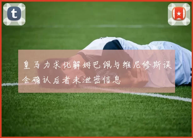 皇马力求化解姆巴佩与维尼修斯误会确认后者未泄密信息