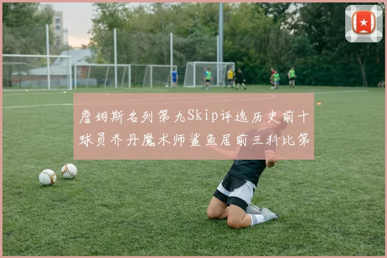 詹姆斯名列第九Skip评选历史前十球员乔丹魔术师鲨鱼居前三科比第七