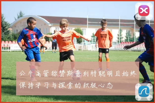 公牛高管称赞斯普利特聪明且始终保持学习与探索的积极心态