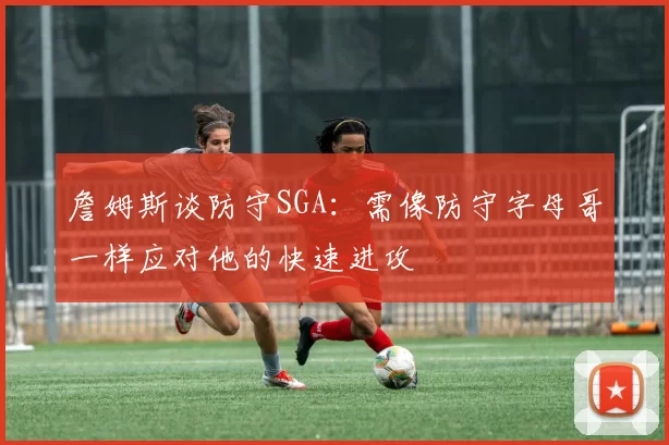 詹姆斯谈防守SGA：需像防守字母哥一样应对他的快速进攻