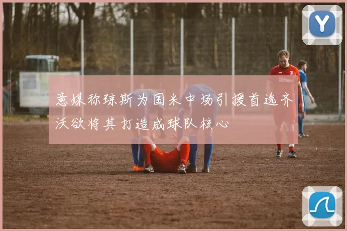 意媒称琼斯为国米中场引援首选齐沃欲将其打造成球队核心
