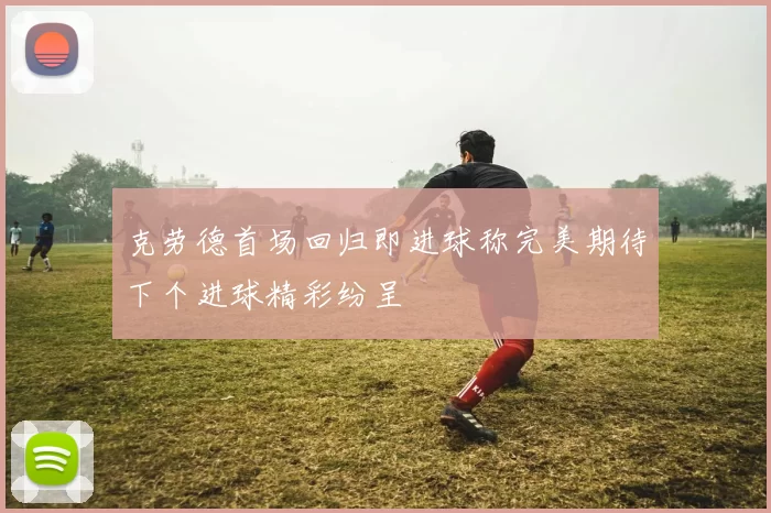 克劳德首场回归即进球称完美期待下个进球精彩纷呈