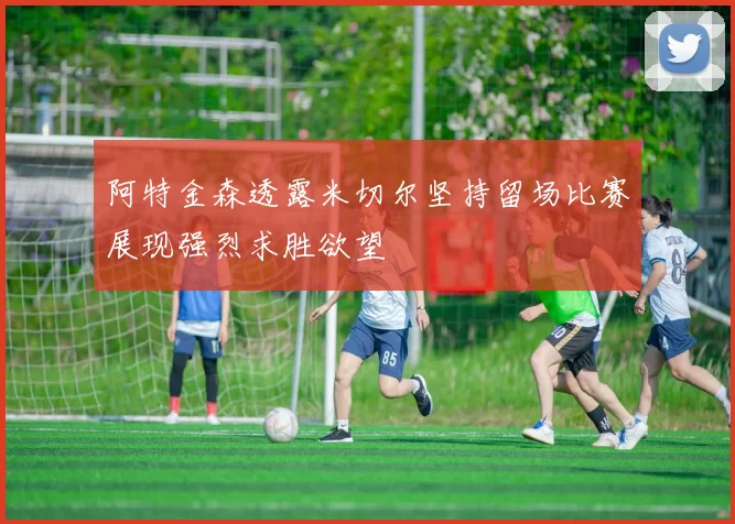 阿特金森透露米切尔坚持留场比赛展现强烈求胜欲望