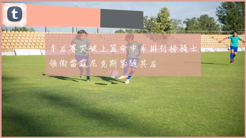 季后赛突破上篮命中率排行榜骑士领衔雷霆尼克斯紧随其后